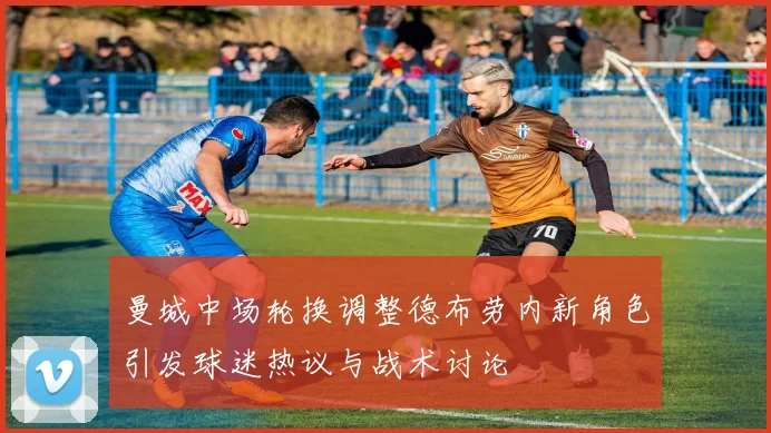 曼城中场轮换调整德布劳内新角色引发球迷热议与战术讨论