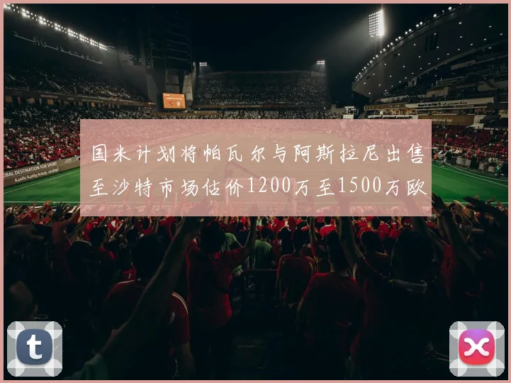 国米计划将帕瓦尔与阿斯拉尼出售至沙特市场估价1200万至1500万欧元