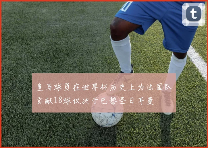 皇马球员在世界杯历史上为法国队贡献18球仅次于巴黎圣日耳曼