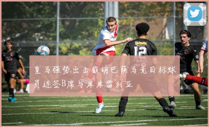 皇马强势出击截胡巴萨马竞目标球员连签B席与库库雷利亚