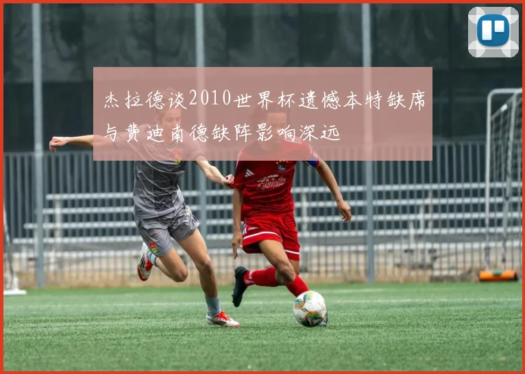 杰拉德谈2010世界杯遗憾本特缺席与费迪南德缺阵影响深远
