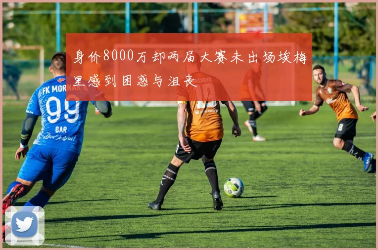 身价8000万却两届大赛未出场埃梅里感到困惑与沮丧