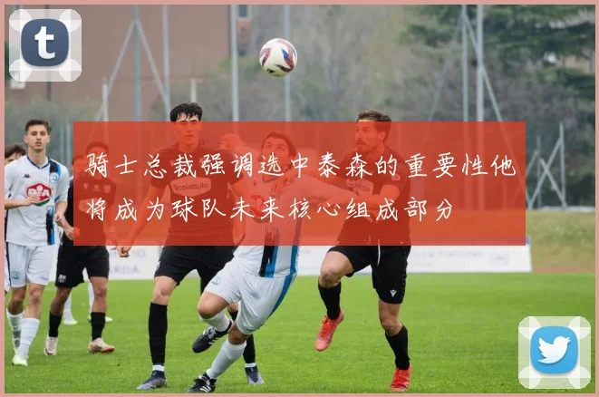 骑士总裁强调选中泰森的重要性他将成为球队未来核心组成部分
