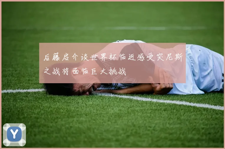 后藤启介谈世界杯临近感受突尼斯之战将面临巨大挑战