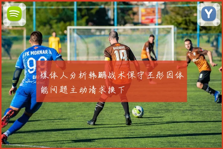 媒体人分析韩鹏战术保守王彤因体能问题主动请求换下