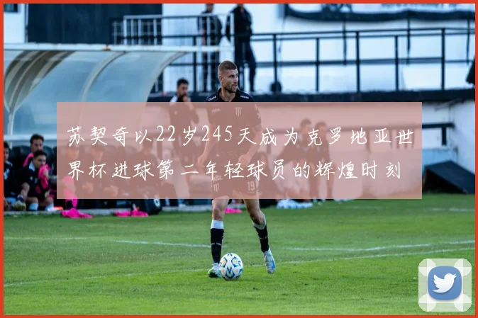 苏契奇以22岁245天成为克罗地亚世界杯进球第二年轻球员的辉煌时刻