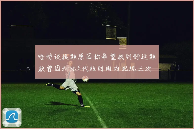 哈特谈换鞋原因称希望找到舒适鞋款曾因科比6代短时间内犯规三次