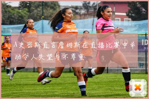 A史密斯直言詹姆斯在直播比赛中举动令人失望与不尊重