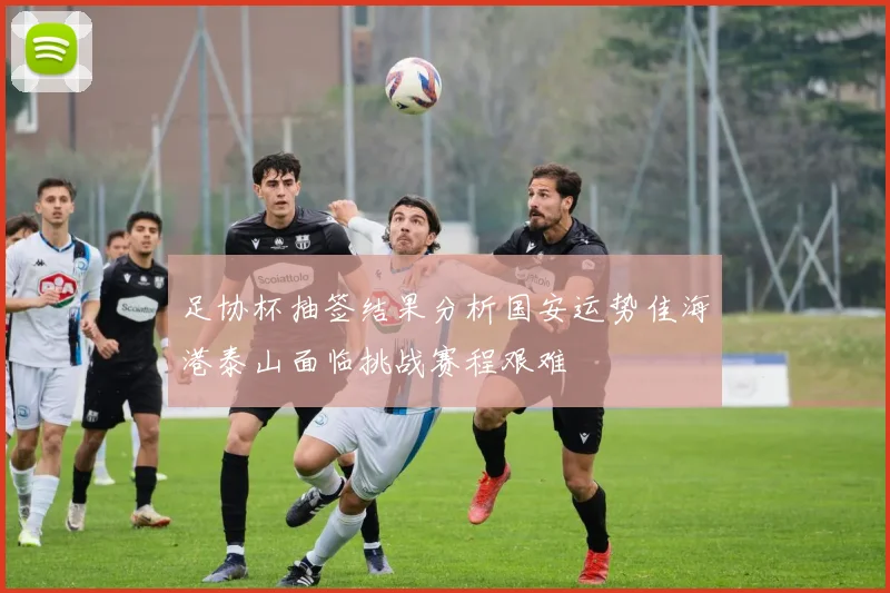 足协杯抽签结果分析国安运势佳海港泰山面临挑战赛程艰难