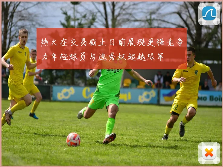热火在交易截止日前展现更强竞争力年轻球员与选秀权超越绿军