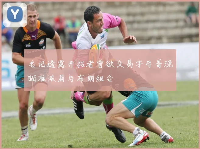 名记透露开拓者曾欲交易字母哥现瞄准浓眉与布朗组合