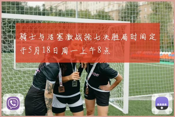 骑士与活塞激战抢七决胜局时间定于5月18日周一上午8点