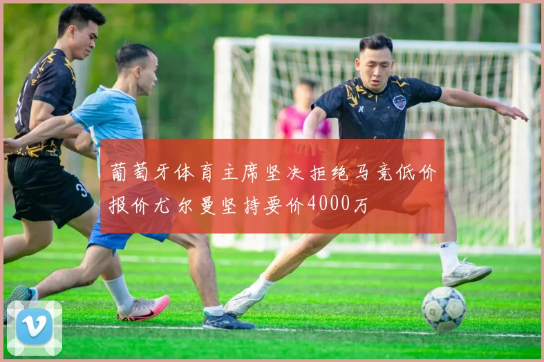 葡萄牙体育主席坚决拒绝马竞低价报价尤尔曼坚持要价4000万