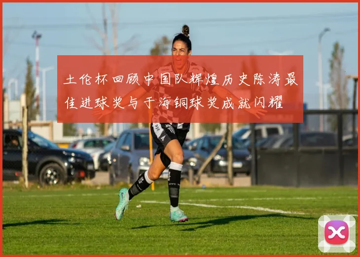 土伦杯回顾中国队辉煌历史陈涛最佳进球奖与于海铜球奖成就闪耀