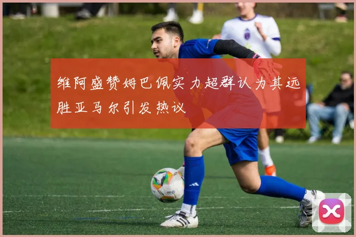 维阿盛赞姆巴佩实力超群认为其远胜亚马尔引发热议