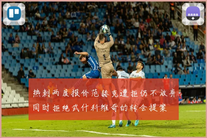 热刺两度报价范赫克遭拒仍不放弃同时拒绝武什科维奇的转会提案
