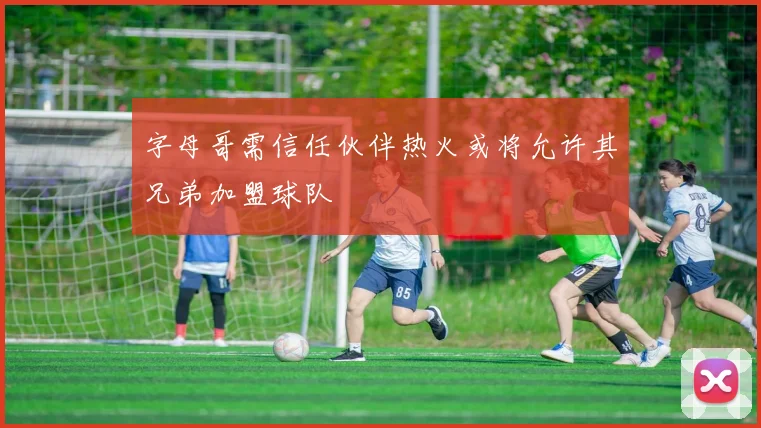 字母哥需信任伙伴热火或将允许其兄弟加盟球队