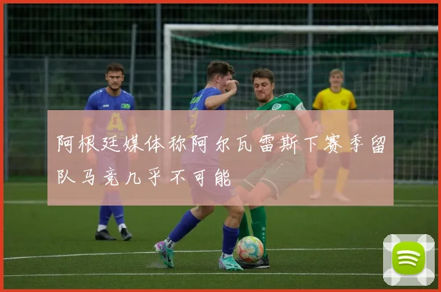 阿根廷媒体称阿尔瓦雷斯下赛季留队马竞几乎不可能