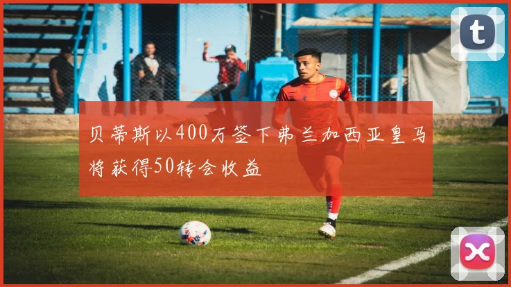 贝蒂斯以400万签下弗兰加西亚皇马将获得50转会收益